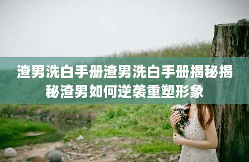 渣男洗白手册渣男洗白手册揭秘揭秘渣男如何逆袭重塑形象
