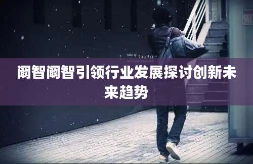 阚智阚智引领行业发展探讨创新未来趋势