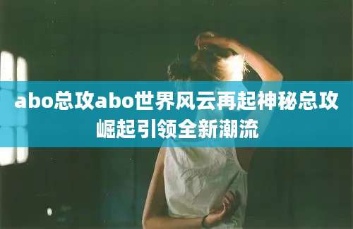 abo总攻abo世界风云再起神秘总攻崛起引领全新潮流