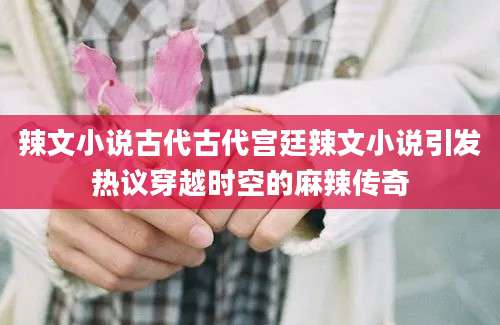 辣文小说古代古代宫廷辣文小说引发热议穿越时空的麻辣传奇