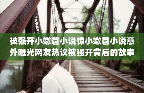 被强开小嫩苞小说惊小嫩苞小说意外曝光网友热议被强开背后的故事