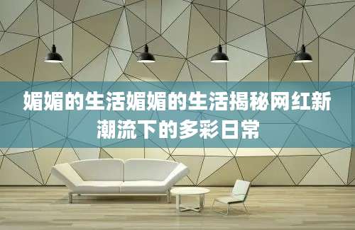 媚媚的生活媚媚的生活揭秘网红新潮流下的多彩日常