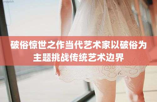 破俗惊世之作当代艺术家以破俗为主题挑战传统艺术边界