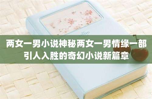 两女一男小说神秘两女一男情缘一部引人入胜的奇幻小说新篇章