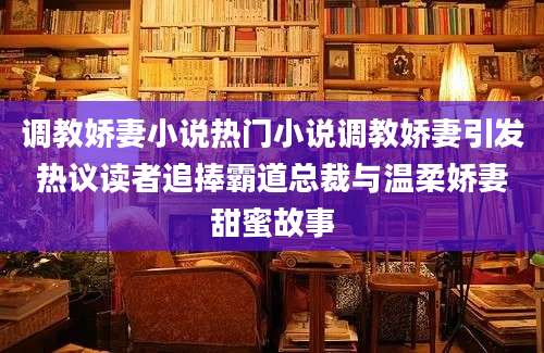 调教娇妻小说热门小说调教娇妻引发热议读者追捧霸道总裁与温柔娇妻甜蜜故事