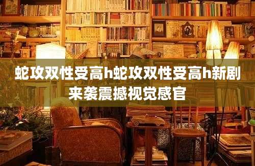 蛇攻双性受高h蛇攻双性受高h新剧来袭震撼视觉感官