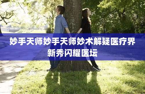 妙手天师妙手天师妙术解疑医疗界新秀闪耀医坛