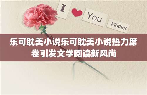 乐可耽美小说乐可耽美小说热力席卷引发文学阅读新风尚