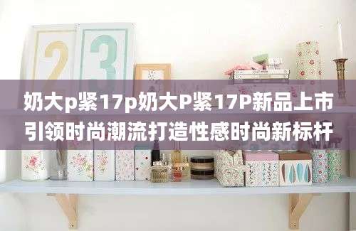 奶大p紧17p奶大P紧17P新品上市引领时尚潮流打造性感时尚新标杆