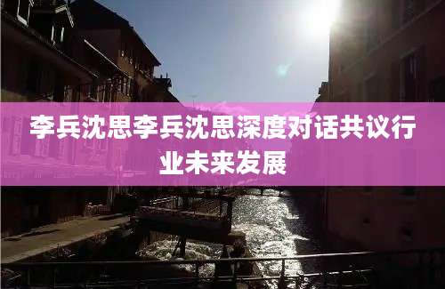李兵沈思李兵沈思深度对话共议行业未来发展