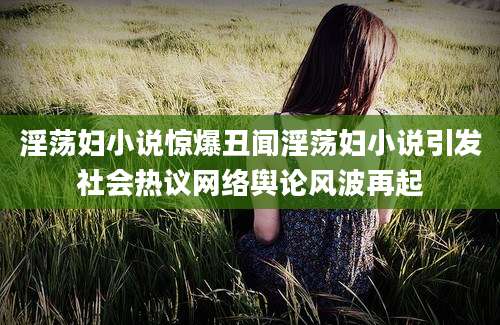 淫荡妇小说惊爆丑闻淫荡妇小说引发社会热议网络舆论风波再起