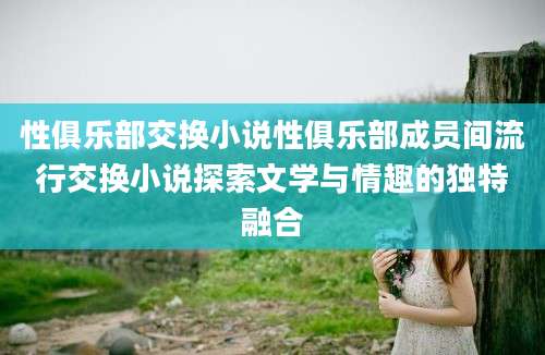 性俱乐部交换小说性俱乐部成员间流行交换小说探索文学与情趣的独特融合