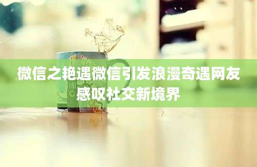 微信之艳遇微信引发浪漫奇遇网友感叹社交新境界