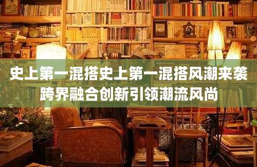 史上第一混搭史上第一混搭风潮来袭跨界融合创新引领潮流风尚