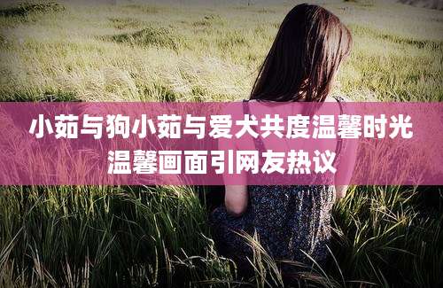 小茹与狗小茹与爱犬共度温馨时光温馨画面引网友热议