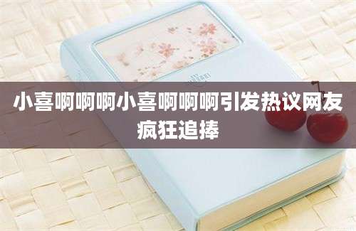 小喜啊啊啊小喜啊啊啊引发热议网友疯狂追捧