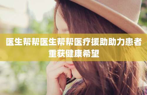医生帮帮医生帮帮医疗援助助力患者重获健康希望