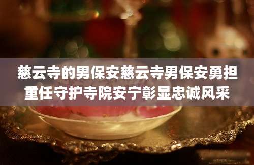 慈云寺的男保安慈云寺男保安勇担重任守护寺院安宁彰显忠诚风采