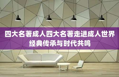 四大名著成人四大名著走进成人世界经典传承与时代共鸣