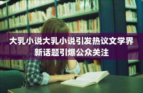 大乳小说大乳小说引发热议文学界新话题引爆公众关注
