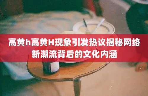 高黄h高黄H现象引发热议揭秘网络新潮流背后的文化内涵