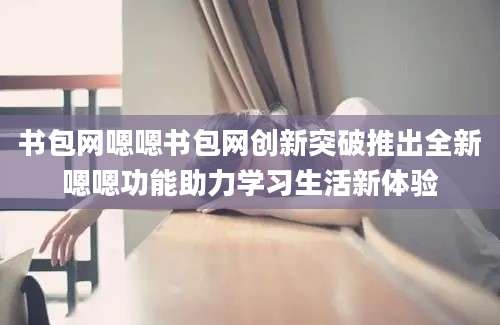 书包网嗯嗯书包网创新突破推出全新嗯嗯功能助力学习生活新体验
