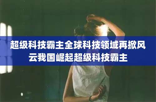 超级科技霸主全球科技领域再掀风云我国崛起超级科技霸主