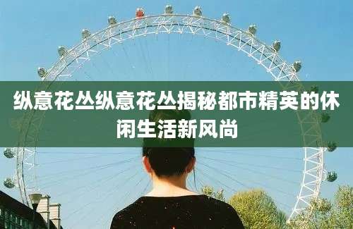 纵意花丛纵意花丛揭秘都市精英的休闲生活新风尚