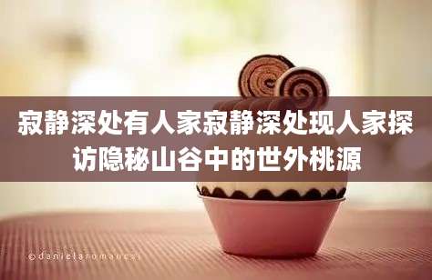 寂静深处有人家寂静深处现人家探访隐秘山谷中的世外桃源