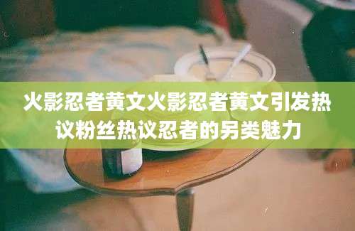 火影忍者黄文火影忍者黄文引发热议粉丝热议忍者的另类魅力