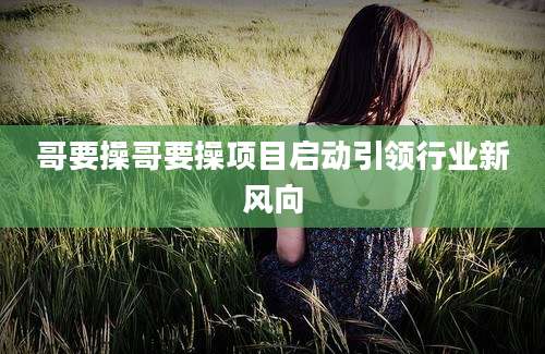 哥要操哥要操项目启动引领行业新风向