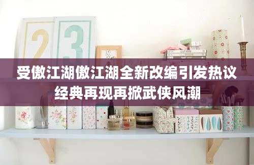 受傲江湖傲江湖全新改编引发热议经典再现再掀武侠风潮