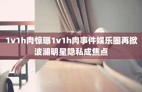 1v1h肉惊曝1v1h肉事件娱乐圈再掀波澜明星隐私成焦点