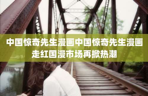 中国惊奇先生漫画中国惊奇先生漫画走红国漫市场再掀热潮