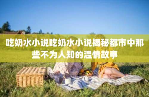 吃奶水小说吃奶水小说揭秘都市中那些不为人知的温情故事
