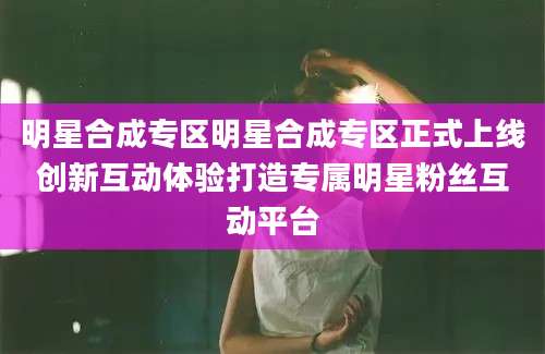 明星合成专区明星合成专区正式上线创新互动体验打造专属明星粉丝互动平台