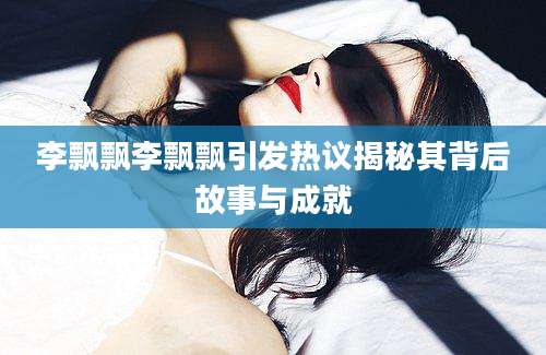 李飘飘李飘飘引发热议揭秘其背后故事与成就