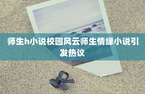 师生h小说校园风云师生情缘小说引发热议