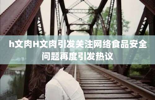 h文肉H文肉引发关注网络食品安全问题再度引发热议