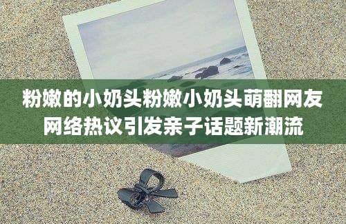 粉嫩的小奶头粉嫩小奶头萌翻网友网络热议引发亲子话题新潮流