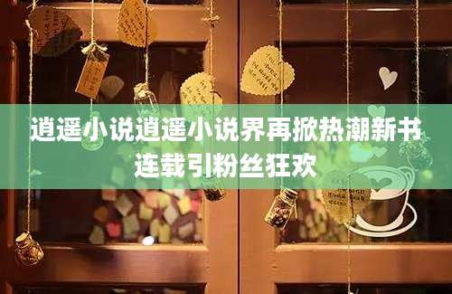逍遥小说逍遥小说界再掀热潮新书连载引粉丝狂欢