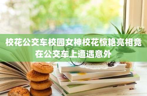 校花公交车校园女神校花惊艳亮相竟在公交车上遭遇意外