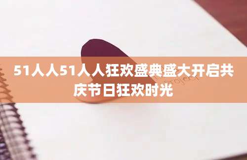 51人人51人人狂欢盛典盛大开启共庆节日狂欢时光
