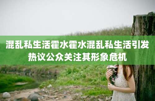 混乱私生活霍水霍水混乱私生活引发热议公众关注其形象危机