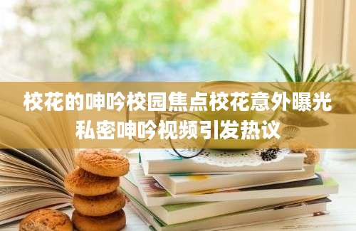 校花的呻吟校园焦点校花意外曝光私密呻吟视频引发热议