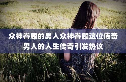 众神眷顾的男人众神眷顾这位传奇男人的人生传奇引发热议