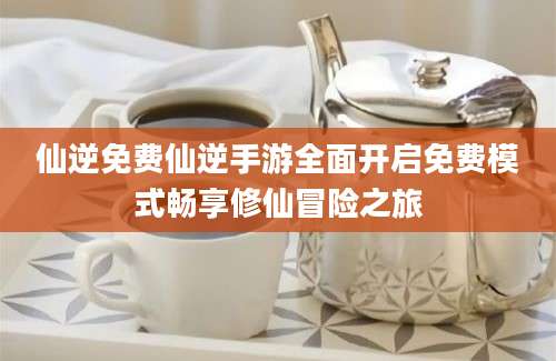 仙逆免费仙逆手游全面开启免费模式畅享修仙冒险之旅