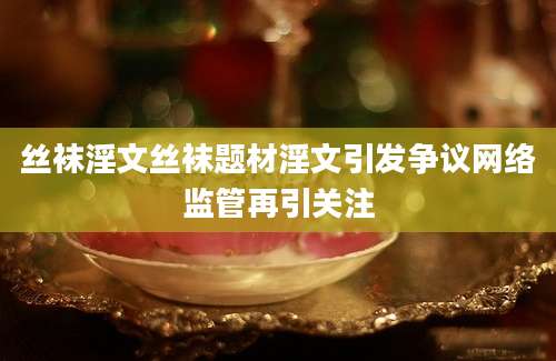 丝袜淫文丝袜题材淫文引发争议网络监管再引关注