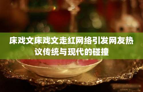 床戏文床戏文走红网络引发网友热议传统与现代的碰撞