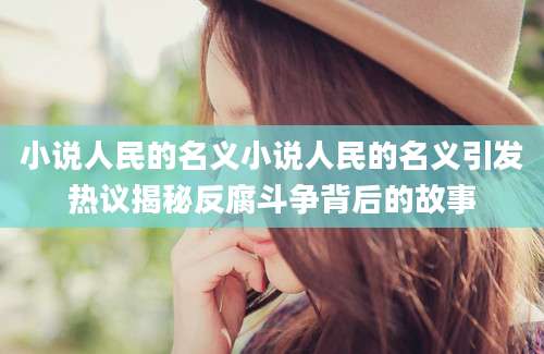 小说人民的名义小说人民的名义引发热议揭秘反腐斗争背后的故事